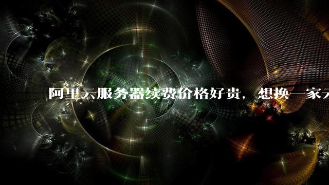 阿里云服务器续费价格好贵,想换一家云服务厂商,该怎么选择?