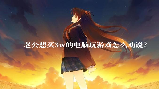 老公想买3w的电脑玩游戏怎么劝说?