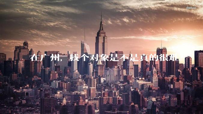 在广州,找个对象是不是真的很难?