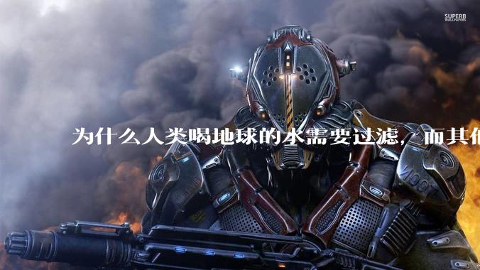 为什么人类喝地球的水需要过滤,而其他任何一种地球的生物可以直接喝地球的水?