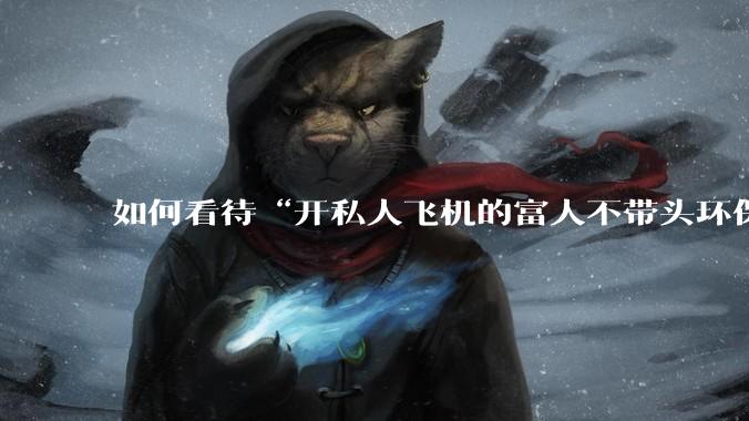 如何看待“开私人飞机的富人不带头环保,我一普通人为啥要环保”的观念?