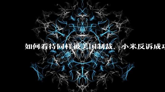 如何看待同样被美国制裁,小米反诉成功,明明是小米不跪,小米却不断被黑?