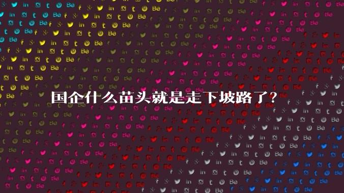 国企什么苗头就是走下坡路了?
