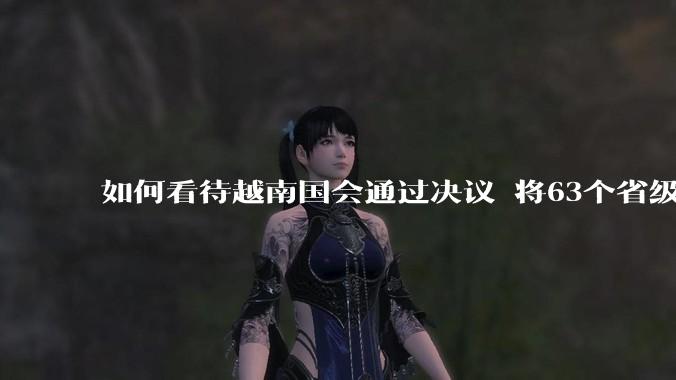 如何看待越南国会通过决议 将63个省级行政单位精简至34个?这将带来什么影响?
