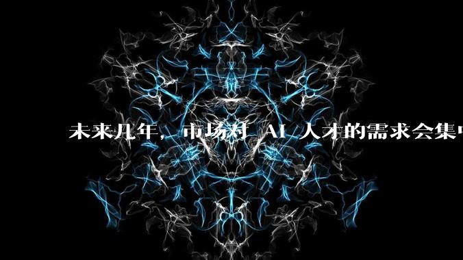 未来几年,市场对 AI 人才的需求会集中在哪几个方向?