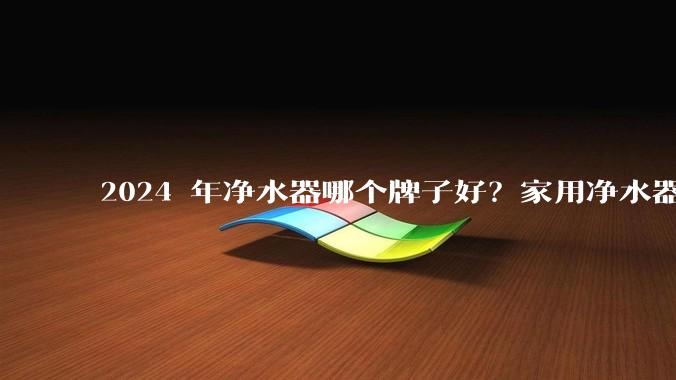 2024 年净水器哪个牌子好?家用净水器的选购攻略是什么?