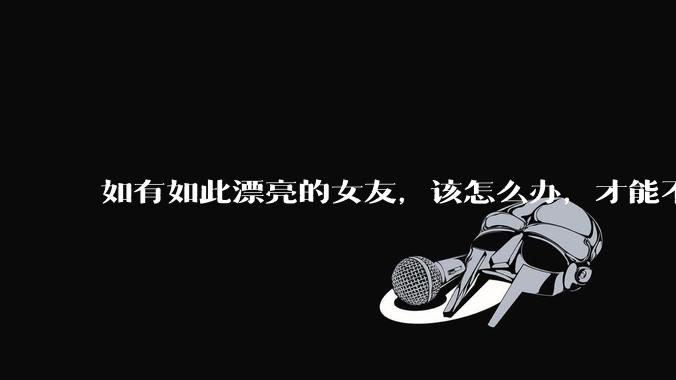 如有如此漂亮的女友,该怎么办,才能不弄丢?