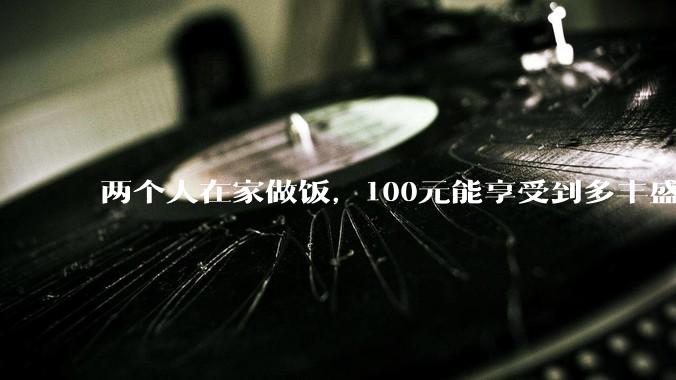 两个人在家做饭,100元能享受到多丰盛的一顿饭?