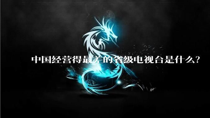 中国经营得最差的省级电视台是什么?