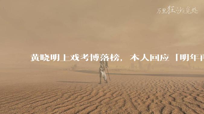 黄晓明上戏考博落榜,本人回应「明年再战」,怎样看明星对高学历的追求?上戏博士有多难考?