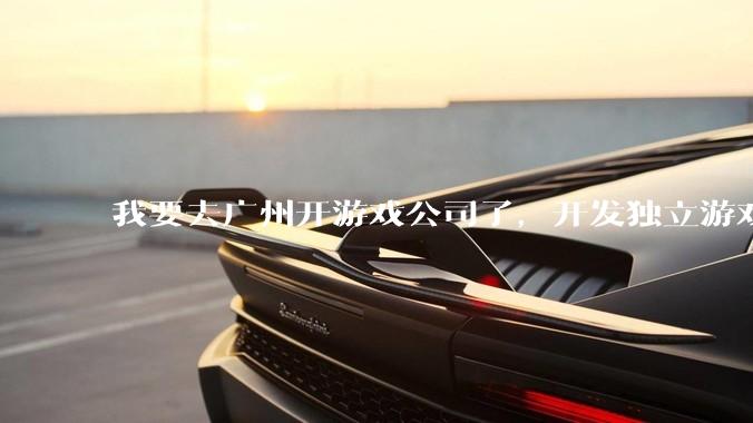 我要去广州开游戏公司了,开发独立游戏!有什么可以叮嘱我的吗?