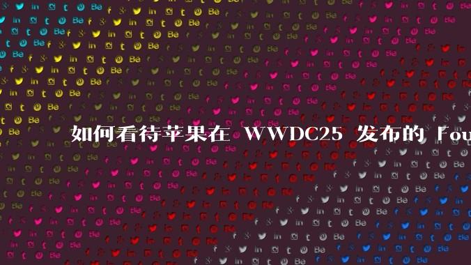 如何看待苹果在 WWDC25 发布的 Foundation 模型框架,它将为开发者和用户带来哪些改变?