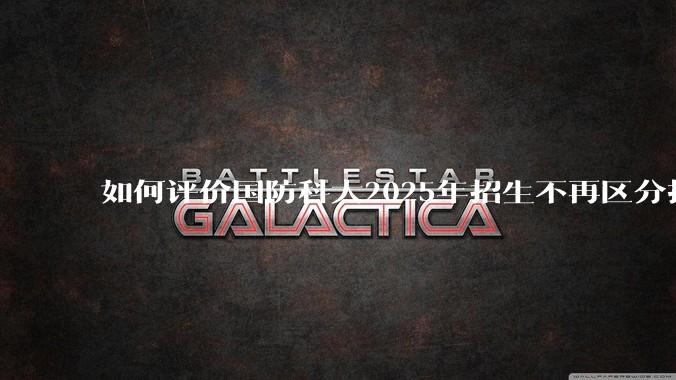 如何评价国防科大2025年招生不再区分指挥、技术、指技融合?