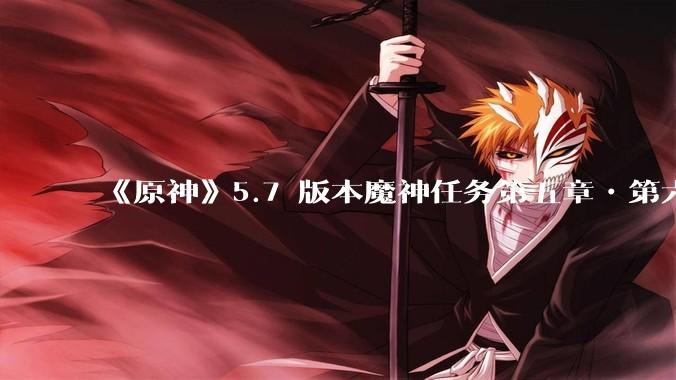 《原神》5.7 版本魔神任务第五章•第六幕「你存在的时空」体验如何?