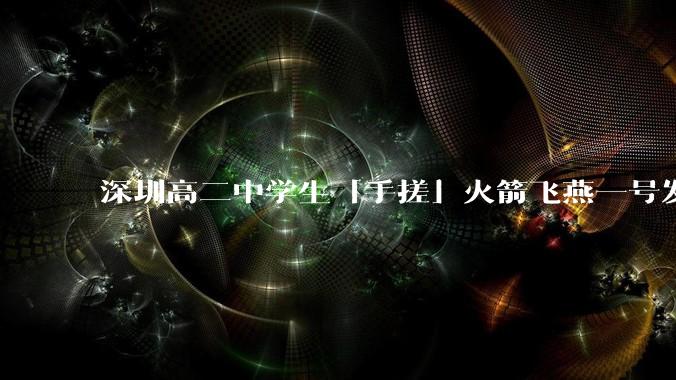深圳高二中学生「手搓」火箭飞燕一号发射成功,突破 10KM 海拔高度,这属于什么水平?手搓火箭有多难?