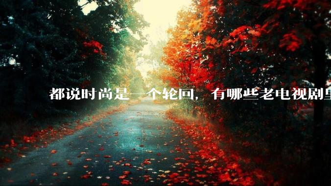 都说时尚是一个轮回,有哪些老电视剧里面的穿搭到现在都还是很潮的呢?