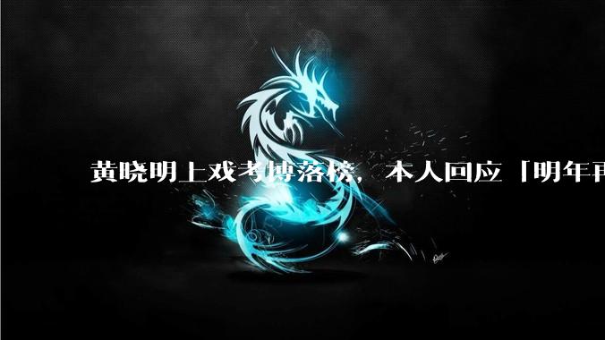 黄晓明上戏考博落榜,本人回应「明年再战」,怎样看明星对高学历的追求?上戏博士有多难考?